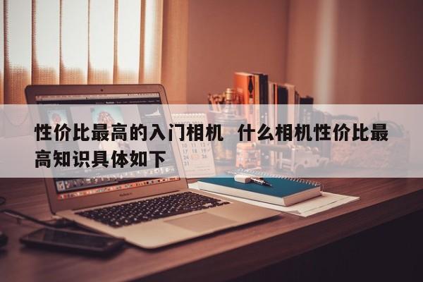 性价比最高的入门相机  什么相机性价比最高知识具体如下