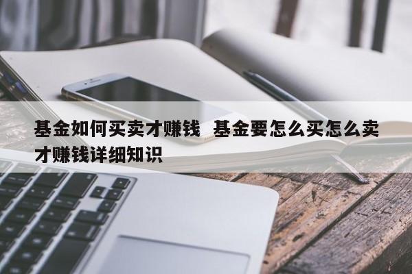 基金如何买卖才赚钱  基金要怎么买怎么卖才赚钱详细知识